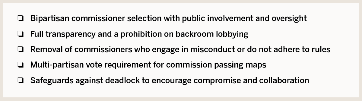 The selection of commissioners would be bipartisan and subject to public oversight The legal and mapping experts would be screened for conflicts of interest Tri-partisan support for commission decisions All map drawing input done in public with risk of expulsion for commissioners who engage in backroom conversations Provisions for commission deadlock encourage compromise and collaboration Clearly defined judicial review process